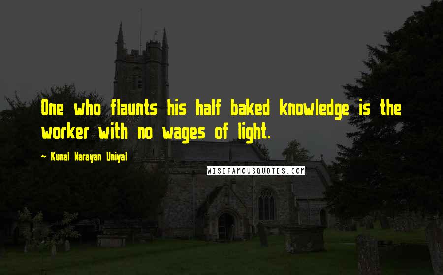 Kunal Narayan Uniyal Quotes: One who flaunts his half baked knowledge is the worker with no wages of light.