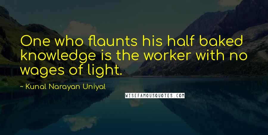 Kunal Narayan Uniyal Quotes: One who flaunts his half baked knowledge is the worker with no wages of light.