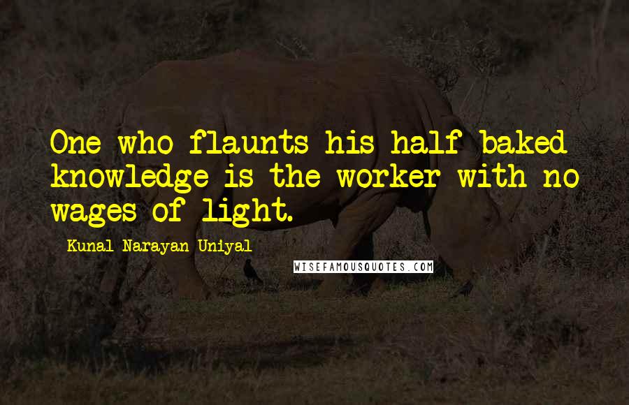 Kunal Narayan Uniyal Quotes: One who flaunts his half baked knowledge is the worker with no wages of light.