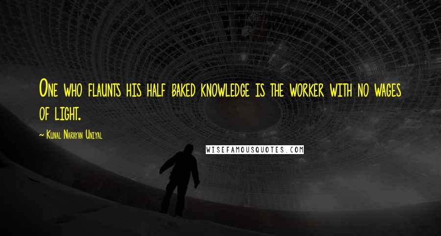 Kunal Narayan Uniyal Quotes: One who flaunts his half baked knowledge is the worker with no wages of light.