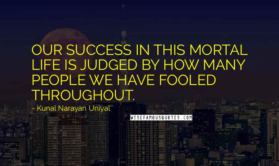 Kunal Narayan Uniyal Quotes: OUR SUCCESS IN THIS MORTAL LIFE IS JUDGED BY HOW MANY PEOPLE WE HAVE FOOLED THROUGHOUT.