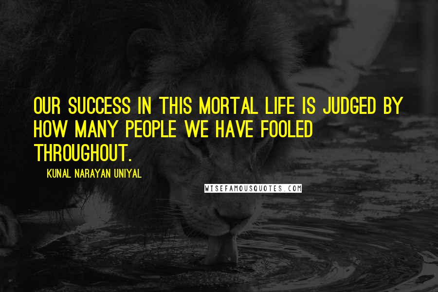 Kunal Narayan Uniyal Quotes: OUR SUCCESS IN THIS MORTAL LIFE IS JUDGED BY HOW MANY PEOPLE WE HAVE FOOLED THROUGHOUT.