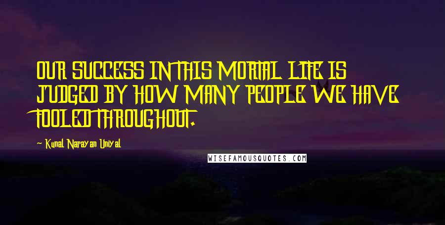 Kunal Narayan Uniyal Quotes: OUR SUCCESS IN THIS MORTAL LIFE IS JUDGED BY HOW MANY PEOPLE WE HAVE FOOLED THROUGHOUT.