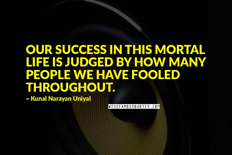 Kunal Narayan Uniyal Quotes: OUR SUCCESS IN THIS MORTAL LIFE IS JUDGED BY HOW MANY PEOPLE WE HAVE FOOLED THROUGHOUT.