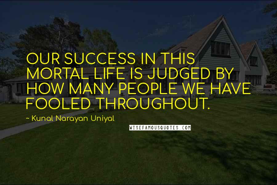 Kunal Narayan Uniyal Quotes: OUR SUCCESS IN THIS MORTAL LIFE IS JUDGED BY HOW MANY PEOPLE WE HAVE FOOLED THROUGHOUT.