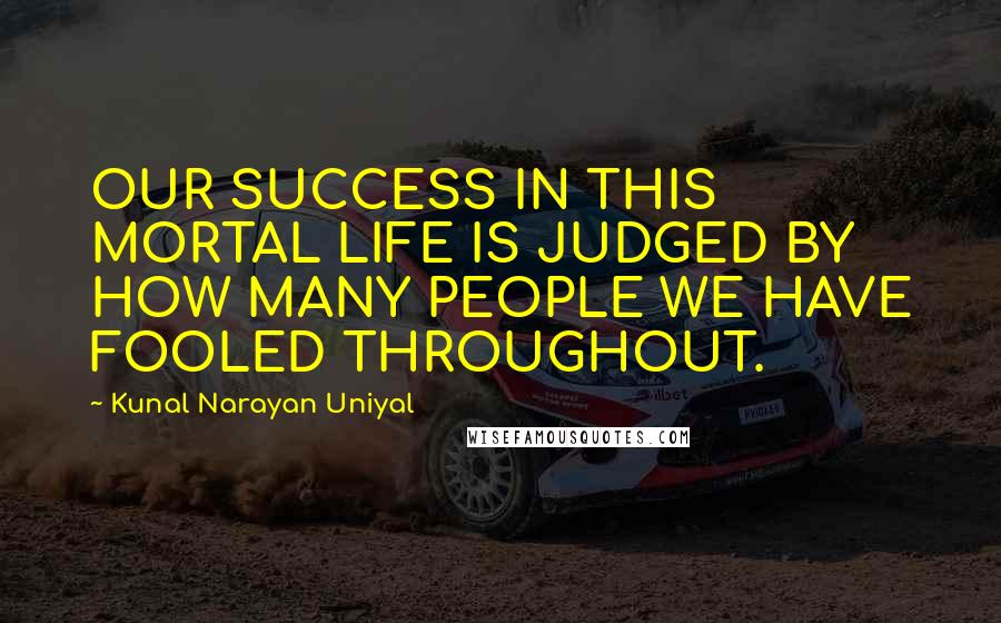 Kunal Narayan Uniyal Quotes: OUR SUCCESS IN THIS MORTAL LIFE IS JUDGED BY HOW MANY PEOPLE WE HAVE FOOLED THROUGHOUT.
