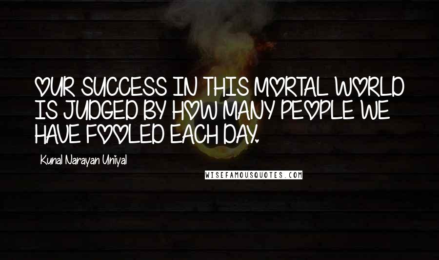 Kunal Narayan Uniyal Quotes: OUR SUCCESS IN THIS MORTAL WORLD IS JUDGED BY HOW MANY PEOPLE WE HAVE FOOLED EACH DAY.