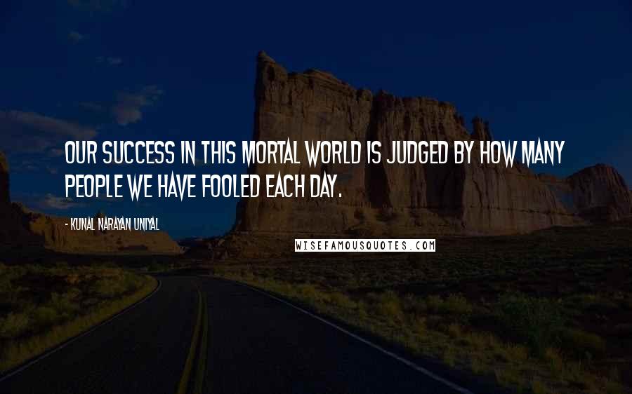 Kunal Narayan Uniyal Quotes: OUR SUCCESS IN THIS MORTAL WORLD IS JUDGED BY HOW MANY PEOPLE WE HAVE FOOLED EACH DAY.