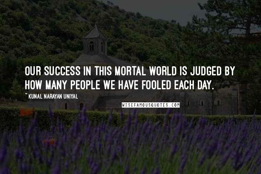 Kunal Narayan Uniyal Quotes: OUR SUCCESS IN THIS MORTAL WORLD IS JUDGED BY HOW MANY PEOPLE WE HAVE FOOLED EACH DAY.