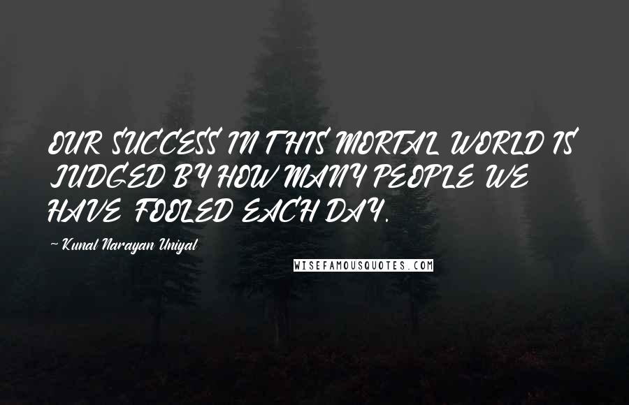 Kunal Narayan Uniyal Quotes: OUR SUCCESS IN THIS MORTAL WORLD IS JUDGED BY HOW MANY PEOPLE WE HAVE FOOLED EACH DAY.