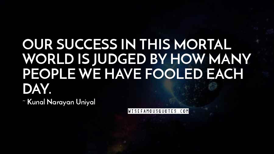 Kunal Narayan Uniyal Quotes: OUR SUCCESS IN THIS MORTAL WORLD IS JUDGED BY HOW MANY PEOPLE WE HAVE FOOLED EACH DAY.