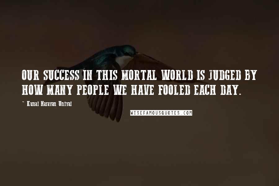 Kunal Narayan Uniyal Quotes: OUR SUCCESS IN THIS MORTAL WORLD IS JUDGED BY HOW MANY PEOPLE WE HAVE FOOLED EACH DAY.