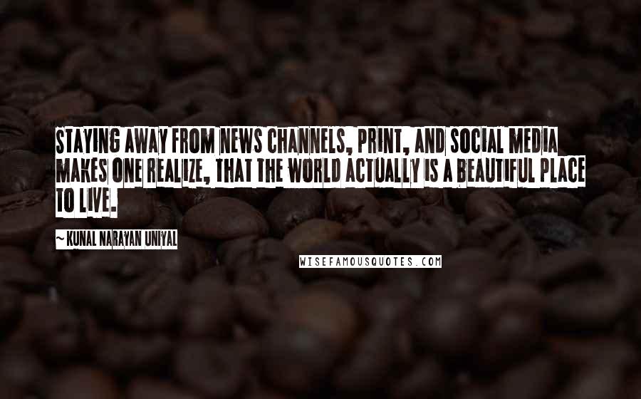 Kunal Narayan Uniyal Quotes: Staying away from news channels, print, and social media makes one realize, that the world actually is a beautiful place to live.