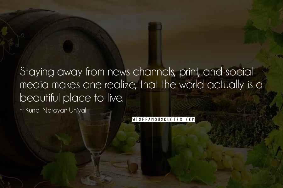 Kunal Narayan Uniyal Quotes: Staying away from news channels, print, and social media makes one realize, that the world actually is a beautiful place to live.