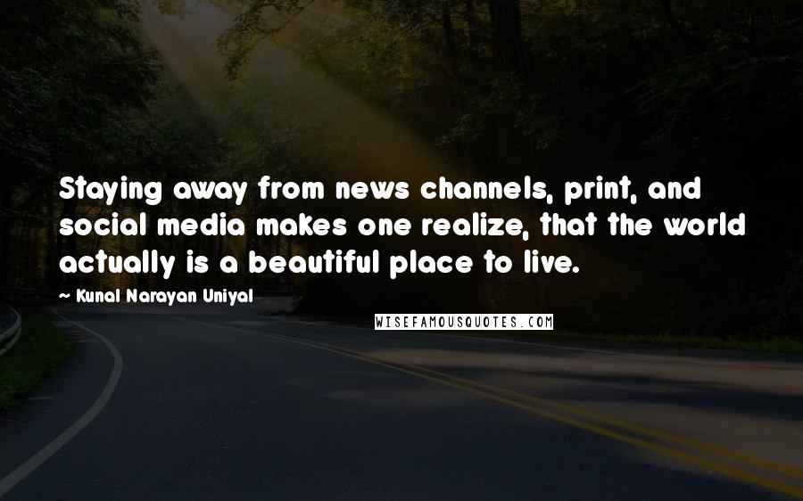 Kunal Narayan Uniyal Quotes: Staying away from news channels, print, and social media makes one realize, that the world actually is a beautiful place to live.