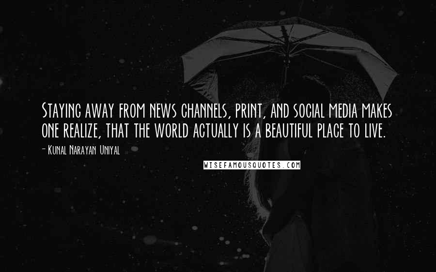 Kunal Narayan Uniyal Quotes: Staying away from news channels, print, and social media makes one realize, that the world actually is a beautiful place to live.