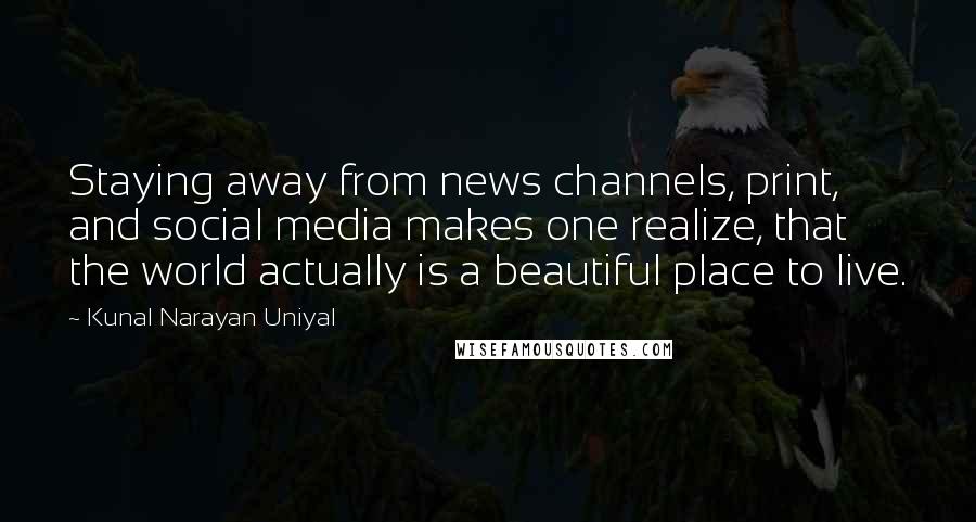 Kunal Narayan Uniyal Quotes: Staying away from news channels, print, and social media makes one realize, that the world actually is a beautiful place to live.