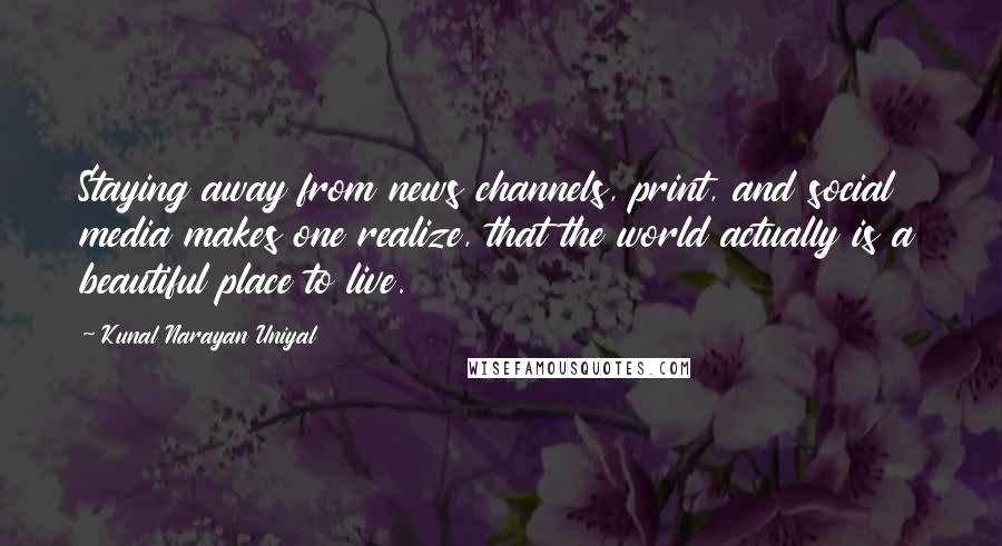 Kunal Narayan Uniyal Quotes: Staying away from news channels, print, and social media makes one realize, that the world actually is a beautiful place to live.