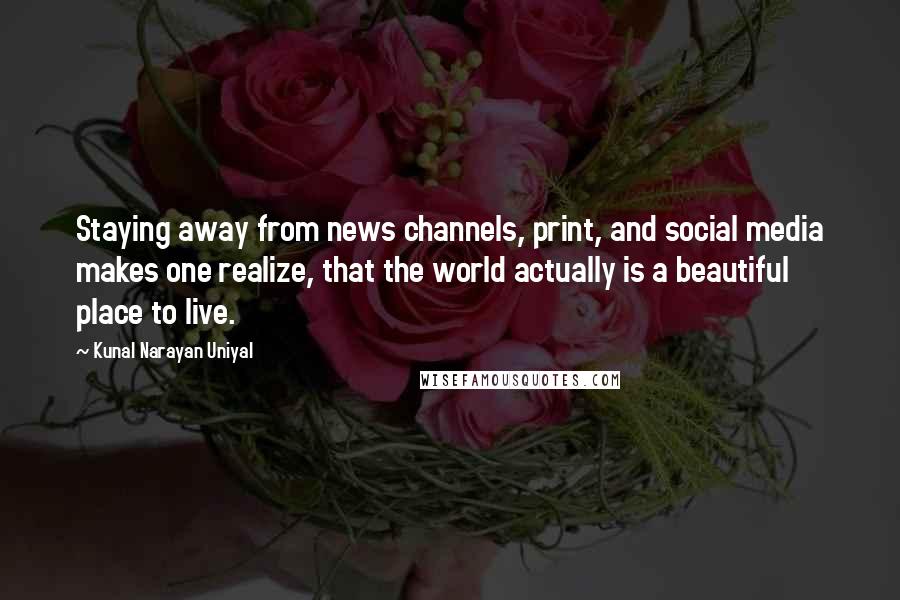 Kunal Narayan Uniyal Quotes: Staying away from news channels, print, and social media makes one realize, that the world actually is a beautiful place to live.