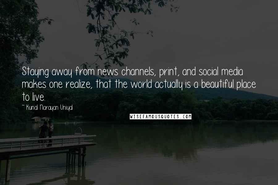 Kunal Narayan Uniyal Quotes: Staying away from news channels, print, and social media makes one realize, that the world actually is a beautiful place to live.