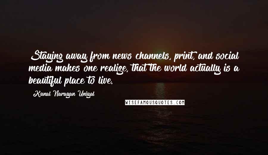 Kunal Narayan Uniyal Quotes: Staying away from news channels, print, and social media makes one realize, that the world actually is a beautiful place to live.