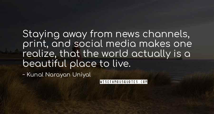 Kunal Narayan Uniyal Quotes: Staying away from news channels, print, and social media makes one realize, that the world actually is a beautiful place to live.