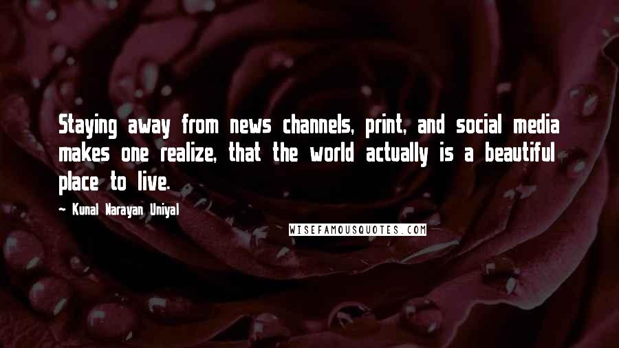 Kunal Narayan Uniyal Quotes: Staying away from news channels, print, and social media makes one realize, that the world actually is a beautiful place to live.