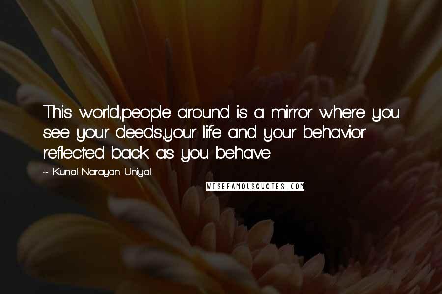 Kunal Narayan Uniyal Quotes: This world,people around is a mirror where you see your deeds,your life and your behavior reflected back as you behave.