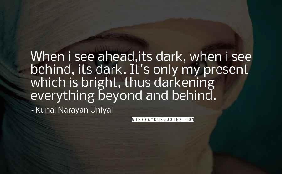 Kunal Narayan Uniyal Quotes: When i see ahead,its dark, when i see behind, its dark. It's only my present which is bright, thus darkening everything beyond and behind.