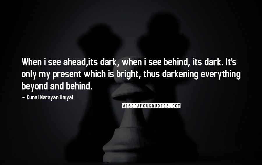 Kunal Narayan Uniyal Quotes: When i see ahead,its dark, when i see behind, its dark. It's only my present which is bright, thus darkening everything beyond and behind.