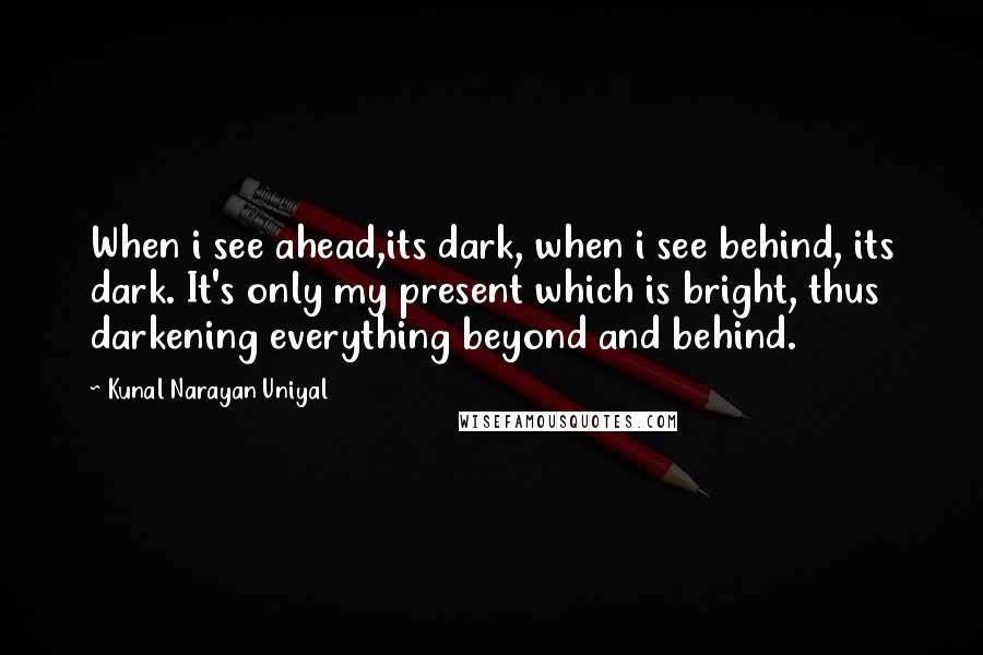 Kunal Narayan Uniyal Quotes: When i see ahead,its dark, when i see behind, its dark. It's only my present which is bright, thus darkening everything beyond and behind.