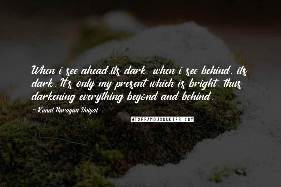 Kunal Narayan Uniyal Quotes: When i see ahead,its dark, when i see behind, its dark. It's only my present which is bright, thus darkening everything beyond and behind.