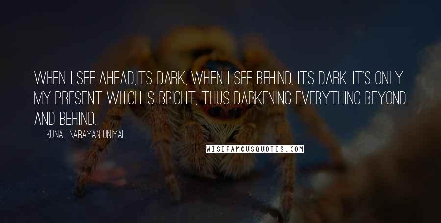 Kunal Narayan Uniyal Quotes: When i see ahead,its dark, when i see behind, its dark. It's only my present which is bright, thus darkening everything beyond and behind.