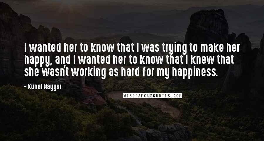 Kunal Nayyar Quotes: I wanted her to know that I was trying to make her happy, and I wanted her to know that I knew that she wasn't working as hard for my happiness.