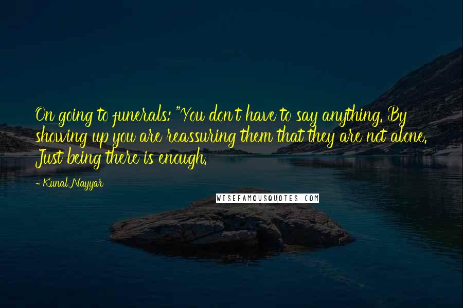 Kunal Nayyar Quotes: On going to funerals: "You don't have to say anything. By showing up you are reassuring them that they are not alone. Just being there is enough.