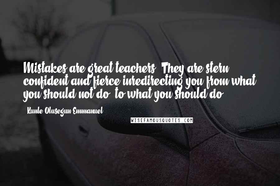 Kunle Olusegun-Emmanuel Quotes: Mistakes are great teachers. They are stern, confident and fierce inredirecting you from what you should not do; to what you should do.