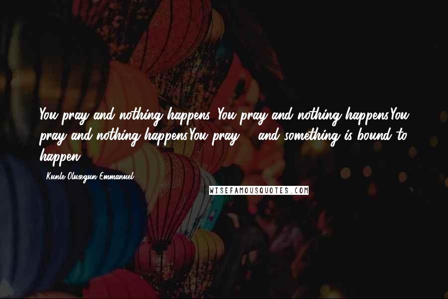 Kunle Olusegun-Emmanuel Quotes: You pray and nothing happens. You pray and nothing happens.You pray and nothing happens.You pray; - and something is bound to happen!.