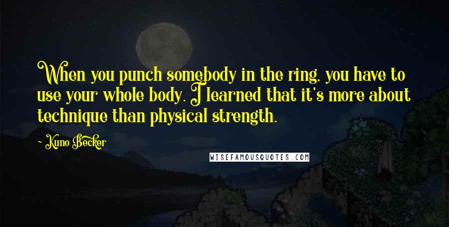 Kuno Becker Quotes: When you punch somebody in the ring, you have to use your whole body. I learned that it's more about technique than physical strength.