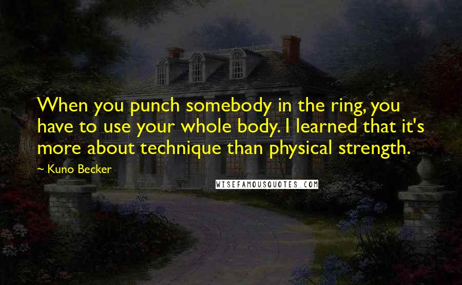 Kuno Becker Quotes: When you punch somebody in the ring, you have to use your whole body. I learned that it's more about technique than physical strength.