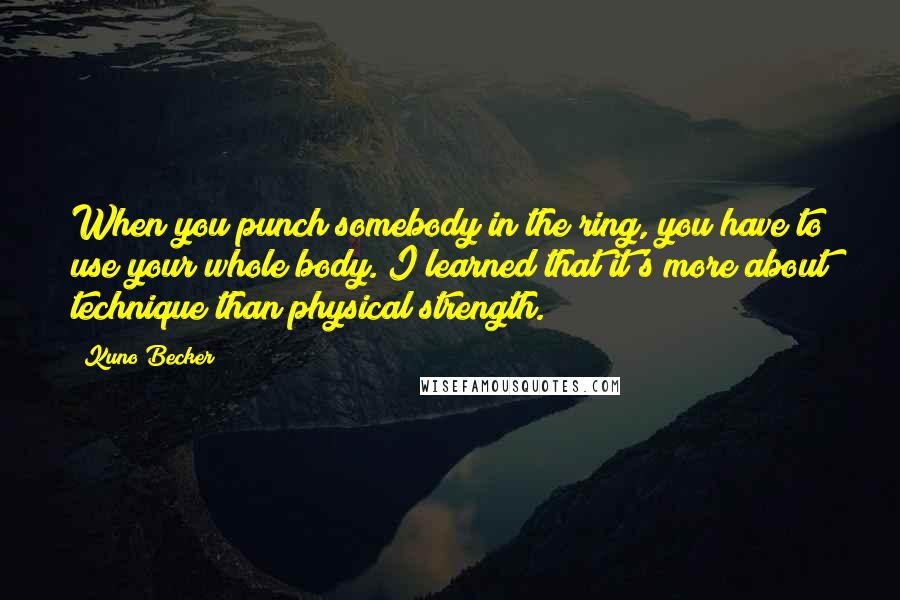 Kuno Becker Quotes: When you punch somebody in the ring, you have to use your whole body. I learned that it's more about technique than physical strength.