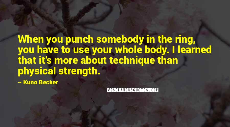 Kuno Becker Quotes: When you punch somebody in the ring, you have to use your whole body. I learned that it's more about technique than physical strength.