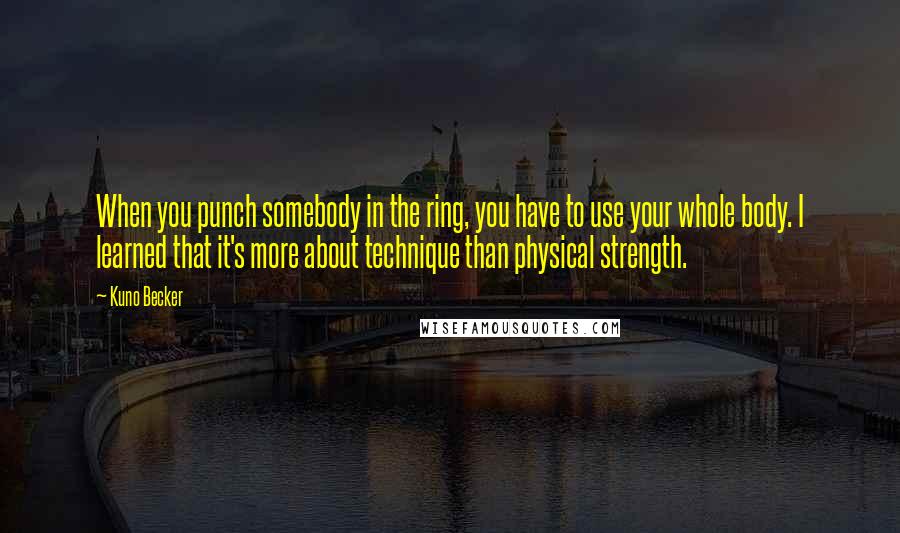 Kuno Becker Quotes: When you punch somebody in the ring, you have to use your whole body. I learned that it's more about technique than physical strength.