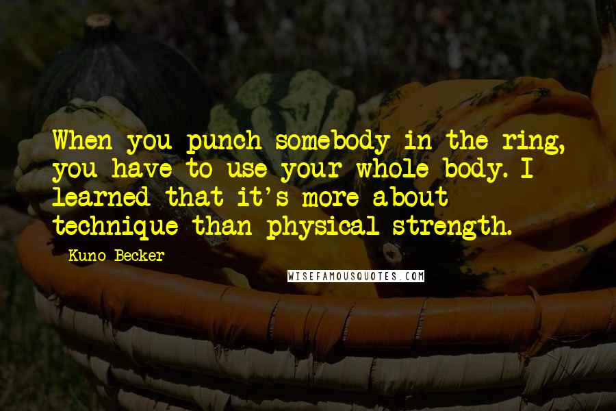 Kuno Becker Quotes: When you punch somebody in the ring, you have to use your whole body. I learned that it's more about technique than physical strength.