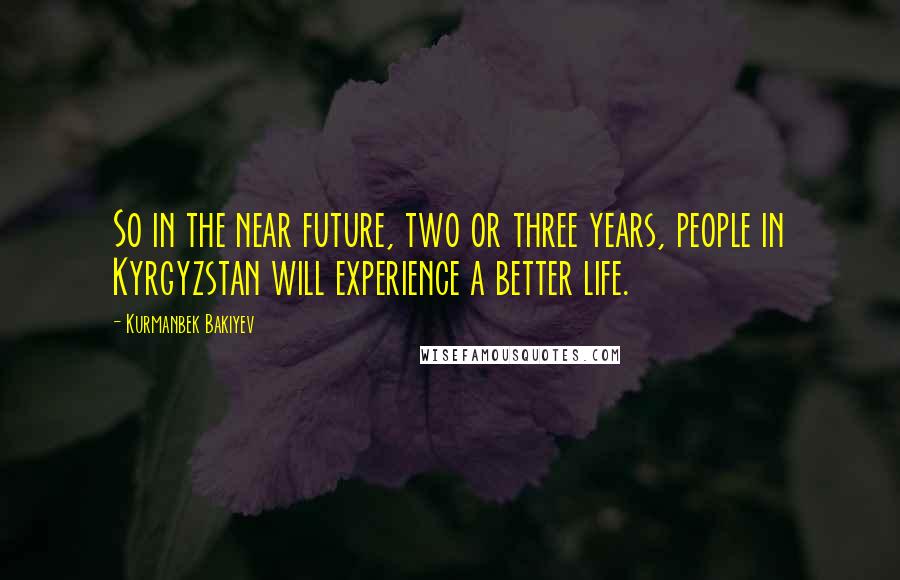 Kurmanbek Bakiyev Quotes: So in the near future, two or three years, people in Kyrgyzstan will experience a better life.