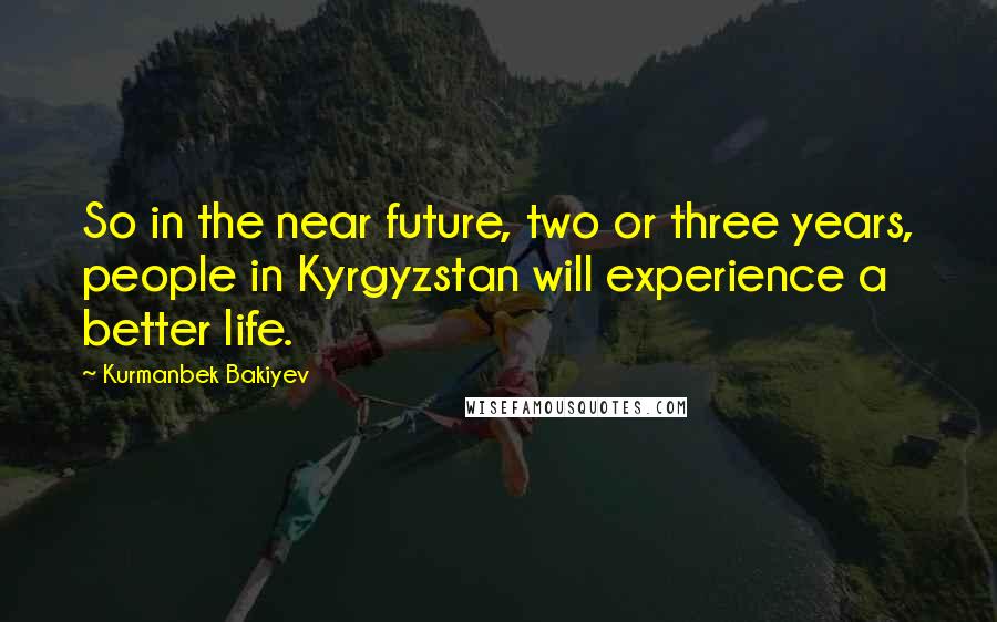 Kurmanbek Bakiyev Quotes: So in the near future, two or three years, people in Kyrgyzstan will experience a better life.