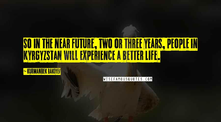 Kurmanbek Bakiyev Quotes: So in the near future, two or three years, people in Kyrgyzstan will experience a better life.