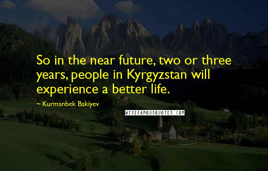 Kurmanbek Bakiyev Quotes: So in the near future, two or three years, people in Kyrgyzstan will experience a better life.