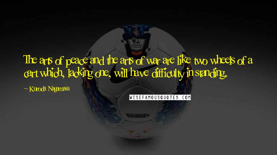 Kuroda Nagamasa Quotes: The arts of peace and the arts of war are like two wheels of a cart which, lacking one, will have difficulty in standing.