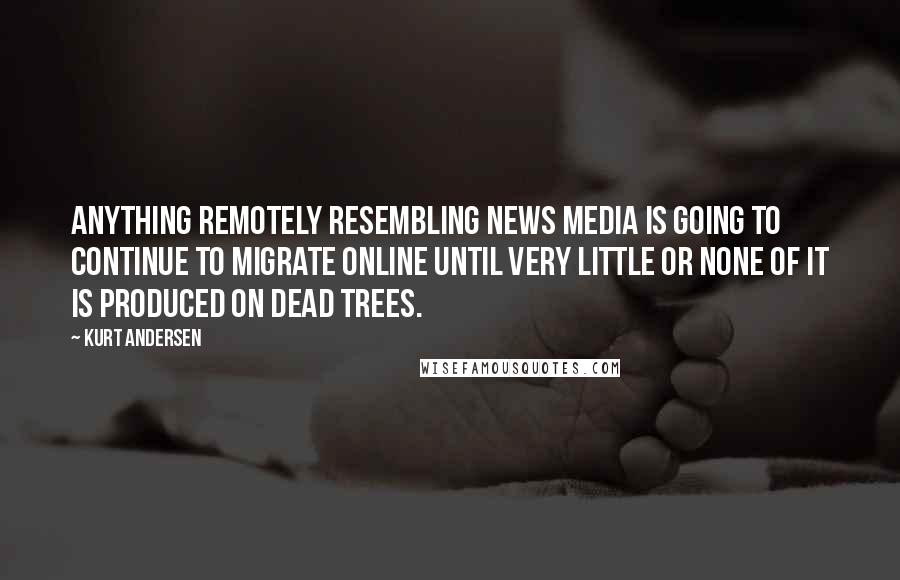 Kurt Andersen Quotes: Anything remotely resembling news media is going to continue to migrate online until very little or none of it is produced on dead trees.