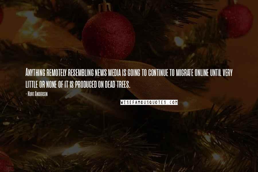 Kurt Andersen Quotes: Anything remotely resembling news media is going to continue to migrate online until very little or none of it is produced on dead trees.